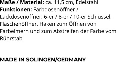 Maße / Material: ca. 11,5 cm, Edelstahl Funktionen: Farbdosenöffner /  Lackdosenöffner, 6-er / 8-er / 10-er Schlüssel, Flaschenöffner, Haken zum Öffnen von  Farbeimern und zum Abstreifen der Farbe vom  Rührstab    MADE IN SOLINGEN/GERMANY