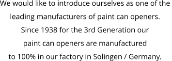 We would like to introduce ourselves as one of the  leading manufacturers of paint can openers. Since 1938 for the 3rd Generation our  paint can openers are manufactured  to 100% in our factory in Solingen / Germany.